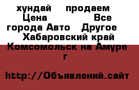 хундай 78 продаем › Цена ­ 650 000 - Все города Авто » Другое   . Хабаровский край,Комсомольск-на-Амуре г.